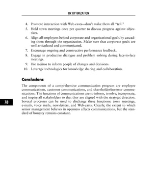 4. Promote interaction with Web-casts—don’t make them all “tell.”
5. Hold town meetings once per quarter to discuss progress against objec-
tives.
6. Align all employees behind corporate and organizational goals by cascad-
ing them through the organization. Make sure that corporate goals are
well articulated and communicated.
7. Encourage ongoing and constructive performance feedback.
8. Engage in productive dialogue and problem solving during face-to-face
meetings.
9. Use memos to inform people of changes and decisions.
10. Leverage technologies for knowledge sharing and collaboration.
CCoonncclluussiioonnss
The components of a comprehensive communication program are employee
communications, customer communications, and shareholder/investor commu-
nications. The functions of communications are to inform, involve, incorporate,
and inspire all stakeholders so that they are aligned with the strategic direction.
Several processes can be used to discharge these functions: town meetings,
e-mails, voice mails, newsletters, and Web-casts. Clearly, the extent to which
senior management believes in openness affects communications, but the stan-
dard of honesty remains constant.
HR OPTIMIZATION
78
 