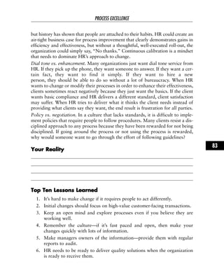 but history has shown that people are attached to their habits. HR could create an
air-tight business case for process improvement that clearly demonstrates gains in
efficiency and effectiveness, but without a thoughtful, well-executed roll-out, the
organization could simply say, “No thanks.” Continuous calibration is a mindset
that needs to dominate HR’s approach to change.
Dial tone vs. enhancement. Many organizations just want dial tone service from
HR. If they pick up the phone, they want someone to answer. If they want a cer-
tain fact, they want to find it simply. If they want to hire a new
person, they should be able to do so without a lot of bureaucracy. When HR
wants to change or modify their processes in order to enhance their effectiveness,
clients sometimes react negatively because they just want the basics. If the client
wants basic compliance and HR delivers a different standard, client satisfaction
may suffer. When HR tries to deliver what it thinks the client needs instead of
providing what clients say they want, the end result is frustration for all parties.
Policy vs. negotiation. In a culture that lacks standards, it is difficult to imple-
ment policies that require people to follow procedures. Many clients resist a dis-
ciplined approach to any process because they have been rewarded for not being
disciplined. If going around the process or not using the process is rewarded,
why would someone want to go through the effort of following guidelines?
YYoouurr RReeaalliittyy
TToopp TTeenn LLeessssoonnss LLeeaarrnneedd
1. It’s hard to make change if it requires people to act differently.
2. Initial changes should focus on high-value customer-facing transactions.
3. Keep an open mind and explore processes even if you believe they are
working well.
4. Remember the culture—if it’s fast paced and open, then make your
changes quickly with lots of information.
5. Make managers owners of the information—provide them with regular
reports to audit.
6. HR needs to be ready to deliver quality solutions when the organization
is ready to receive them.
PROCESS EXCELLENCE
83
 