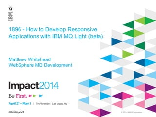 © 2014 IBM Corporation
1896 - How to Develop Responsive
Applications with IBM MQ Light (beta)
Matthew Whitehead
WebSphere MQ Development
 