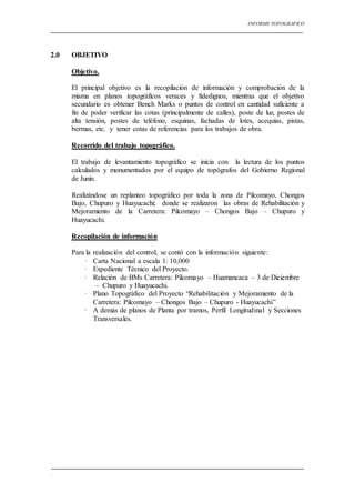 INFORME TOPOGRAFICO
.
2.0 OBJETIVO
Objetivo.
El principal objetivo es la recopilación de información y comprobación de la
misma en planos topográficos veraces y fidedignos, mientras que el objetivo
secundario es obtener Bench Marks o puntos de control en cantidad suficiente a
fin de poder verificar las cotas (principalmente de calles), poste de luz, postes de
alta tensión, postes de teléfono, esquinas, fachadas de lotes, acequias, pistas,
bermas, etc. y tener cotas de referencias para los trabajos de obra.
Recorrido del trabajo topográfico.
El trabajo de levantamiento topográfico se inicia con la lectura de los puntos
calculados y monumentados por el equipo de topógrafos del Gobierno Regional
de Junín.
Realizándose un replanteo topográfico por toda la zona de Pilcomayo, Chongos
Bajo, Chupuro y Huayucachi; donde se realizaron las obras de Rehabilitación y
Mejoramiento de la Carretera: Pilcomayo – Chongos Bajo – Chupuro y
Huayucachi.
Recopilación de información
Para la realización del control, se contó con la información siguiente:
· Carta Nacional a escala 1: 10,000
· Expediente Técnico del Proyecto.
· Relación de BMs Carretera: Pilcomayo – Huamancaca – 3 de Diciembre
– Chupuro y Huayucachi.
· Plano Topográfico del Proyecto “Rehabilitación y Mejoramiento de la
Carretera: Pilcomayo – Chongos Bajo – Chupuro - Huayucachi”
· A demás de planos de Planta por tramos, Perfil Longitudinal y Secciones
Transversales.
 