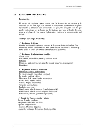 INFORME TOPOGRAFICO
.
3.0 REPLANTEO TOPOGRÁFICO
Introducción
El trabajo de replanteo puede acabar con la implantación de estacas y la
anotación de su cota roja. No obstante es conveniente levantamiento de punto
replanteado y diferencia con coordenadas de proyecto encajado, con lo que
puede confeccionar se un listado de desviaciones que junto al listado de cotas
rojas y el plano de los puntos replanteados, conforma la documentación del
trabajo.
Trabajos de Campo Realizados
 Replanteo de Cotas
Consiste en dar cota o cota roja a una ser ie de puntos dentro de la obra. Esta
tarea suele hacerse con el nivel de línea y una sencilla calculador a de sumas y
restas como ya vimos en el tema sobre nivelación geométrica.
 Replanteo de alineaciones sencillas
Alineaciones:
Con jalones, escuadra de prisma y Estación Total
Paralelas:
Distancias: cinta métrica (en recta: horizontal, en curva: descomponer)
Bisectrices:
 Replanteo de curvas circulares
Introducción curvas en topografía:
En planta: circular y de enlace (conoide)
En alzado: parábola cúbica
Elementos de la curva circular y relaciones:
Radio, Arco, Angulo central
Vértice, Angulo en el vértice
Tangente, cuerda, flecha
Replanteo con cinta:
Coordenadas sobre la tangente (cuerda inaccesible)
Coordenadas sobre la cuerda (tangente inaccesible
Por cuerdas y flechas (para radios pequeños)
 Encaje de viales en planta y alzado
Encaja de viales en planta
- Replanteo altimétrico de viales:
- perfiles longitudinales
- rasantes. Distancia de parada
- Acuerdos verticales de rasantes. Parábola cúbica
 