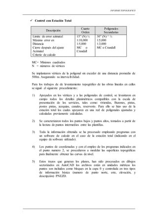 INFORME TOPOGRAFICO
.
 Control con Estación Total
Descripción
Cuarto
Orden
Poligonales
Secundarias
Limite de error azimutal
Máximo error en
Distancia
Cierre después del ajuste
Acimutal
Criterio de calculo
15” (N) ½
1:10,000
1:5,000
MC o
Crandall
30” (N) ^ ½
1:5,000
1:3,000
MC o Crandall
MC= Mínimos cuadrados
N = números de vértices
Se implantaron vértices de la poligonal sin exceder de una distancia promedio de
500m. Asegurando su intervicibilidad.
Para los trabajos de de levantamiento topográfico de las obras lineales en calles
se siguió el siguiente procedimiento:
1) Apoyados en los vértices y a las poligonales de control, se levantaron en
campo todos los detalles planimétricos compatibles con la escala de
presentación de los servicios, tales como: viviendas, Buzones, pistas,
postes pistas, acequias, canales, reservorio. Para ello se hizo uso de la
estación total los cuales apoyaron en una red de poligonales ajustadas y
calculadas previamente calculadas.
2) Se caracterizaron todos los puntos bajos y puntos altos, tomados a partir de
la lectura de puntos intermedios entre las plantillas.
3) Toda la información obtenida se ha procesado empleando programas con
un software de calculo en el caso de la estación total (indicando en el
equipo de software utilizado).
4) Los puntos de coordenadas y con el empleo de los programas indicados en
el punto numero 2, se procedieron a modelar las superficies topográficas
para finalmente obtener las curvas de nivel.
5) Estos trazos que generan los planos, han sido procesados en dibujos
sectorizados en AutoCAD los archivos están en unidades métricas los
puntos son incluidos como bloques en la capa 0 y controlada en tres tipos
de información básica (numero de punto norte, este, elevación, y
descripción) PNEZD.
 