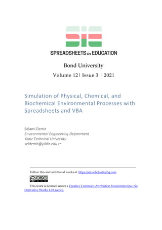 Bond University
Volume 12| Issue 3 | 2021
Simulation of Physical, Chemical, and
Biochemical Environmental Processes with
Spreadsheets and VBA
Selami Demir
Environmental Engineering Department
Yıldız Technical University
seldemir@yildiz.edu.tr
_______________________________________________________________________
Follow this and additional works at: https://sie.scholasticahq.com
This work is licensed under a Creative Commons Attribution-Noncommercial-No
Derivative Works 4.0 Licence.
 