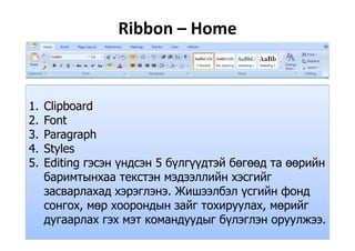Ribbon – Home
1. Clipboard
2. Font
3. Paragraph
4. Stylesy
5. Editing гэсэн үндсэн 5 бүлгүүдтэй бөгөөд та өөрийн
баримтынхаа текстэн мэдээллийн хэсгийгр д
засварлахад хэрэглэнэ. Жишээлбэл үсгийн фонд
сонгох, мөр хоорондын зайг тохируулах, мөрийг, р р д руу , р
дугаарлах гэх мэт командуудыг бүлэглэн оруулжээ.
 
