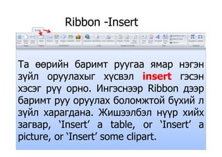 Ribbon -InsertRibbon Insert
Т й бТа өөрийн баримт руугаа ямар нэгэн
зүйл оруулахыг хүсвэл insert гэсэнзүйл оруулахыг хүсвэл insert гэсэн
хэсэг рүү орно. Ингэснээр Ribbon дээр
б б й б йбаримт руу оруулах боломжтой бүхий л
зүйл харагдана Жишээлбэл нүүр хийхзүйл харагдана. Жишээлбэл нүүр хийх
загвар, ‘Insert’ a table, or ‘Insert’ a
picture, or ‘Insert’ some clipart.
 