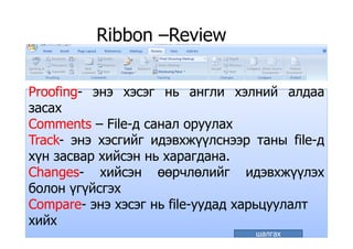 Ribbon –ReviewRibbon Review
Proofing энэ хэсэг нь англи хэлний алдааProofing- энэ хэсэг нь англи хэлний алдааProofing энэ хэсэг нь англи хэлний алдаа
засах
Comments – File-д санал оруулахComments – File-д санал оруулах
Track- энэ хэсгийг идэвхжүүлснээр таны file-д
йхүн засвар хийсэн нь харагдана.
Changes- хийсэн өөрчлөлийг идэвхжүүлэх
болон үгүйсгэх
Compare- энэ хэсэг нь file-уудад харьцуулалтp ууд д р цуу
хийх
шалгах
 