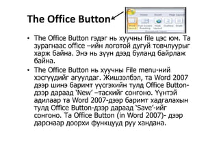 The Office Button
• The Office Button гэдэг нь хуучны file цэс юм. Та
зурагнаас office –ийн логотой дугуй товчлуурыг
харж байна. Энэ нь зүүн дээд буланд байрлаж
байнабайна.
• The Office Button нь хуучны File menu-ний
хэсгүүдийг агуулдаг Жишээлбэл та Word 2007хэсгүүдийг агуулдаг. Жишээлбэл, та Word 2007
дээр шинэ баримт үүсгэхийн тулд Office Button-
дээр дараад ‘New’ –таскийг сонгоно. Үүнтэйдээр дараад New таскийг сонгоно. Үүнтэй
адилаар та Word 2007-дээр баримт хадгалахын
тулд Office Button-дээр дараад ‘Save’-ийг
сонгоно. Та Office Button (in Word 2007)- дээр
дарснаар доорхи функцууд руу хандана.
 