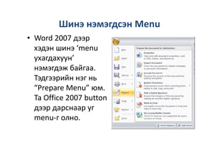 Шинэ нэмэгдсэн MenuШинэ нэмэгдсэн Menu
• Word 2007 дээр р
хэдэн шинэ ‘menu 
ухагдахуун’ухагдахуун
нэмэгдэж байгаа.
Тэдгээрийн нэг ньТэдгээрийн нэг нь 
“Prepare Menu” юм. 
Та Office 2007 button
дээр дарснаар уг 
menu‐г олно.
 