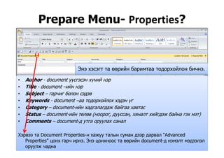 Prepare Menu- Properties?p p
Author document үүсгэсэн хүний нэр
Энэ хэсэгт та өөрийн баримтаа тодорхойлон бичнэ.
• Author - document үүсгэсэн хүний нэр
• Title - document –ийн нэр
• Subject – гарчиг болон сэдэв
• Keywords - document –аа тодорхойлох хэдэн үг
• Category – document-ийн хадгалагдаж байгаа хавтас
• Status – document-ийн төлөв (ноорог дууссан хяналт хийгдэж байна гэх мэт)• Status document ийн төлөв (ноорог, дууссан, хяналт хийгдэж байна гэх мэт)
• Comments – document-д утга оруулах санал
Хэрвээ та Document Properties-н хажуу талын суман дээр дарвал “Advanced
Properties” цонх гарч ирнэ. Энэ цонхноос та өөрийн document-д нэмэлт мэдээлэл
оруулж чадна
 