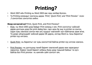 Printing?g
• Word 2007-ийн Printing нь Word 2003-аас маш хялбар болсон.
• Та Printing командыг сонгосны дараа ‘Print’, ‘Quick Print’, and ‘Print Preview’ гэсэн
3 й3 сонголтоос сонголтоо хийнэ.
Ямар ялгаатай вэ? Print, Quick Print, and Print Preview?
• Print –нь Word 2003 дээр байдаг Print команд л юм. Print сонголтыг хийсний
дараа дэлгэцэн дээр the print dialog box- гарч ирэх ба энд та printer-ээ сонгох,
хэдэн хувь хэвлэхээ сонгох мөн аль хуудсыг хэвлэхийг хүсч байгаагаа зааж өгнө.д у ууд ү
Та дээрх үйлдлүүдийг хийсний дараа OK дарна, ингээд Word нь таны баримтыг
printer-лүү илгээнэ.
• Quick Print –нь баримтыг нэг хувь сонголттой байгаа printer-лүү илгээж хэвлэнэ.
P int P e ie э э э а й бар э эс й араа а ара а• Print Preview –нь дэлгэцэнд таний баримт хэвлэсний дараа яаж харагдахыг
харуулна. Хэрвээ таний баримт албаны буюу дээд түвшний байхыг та хүсч
байгаа бол Print preview нь хамгийн сайн сонголт юм.
 