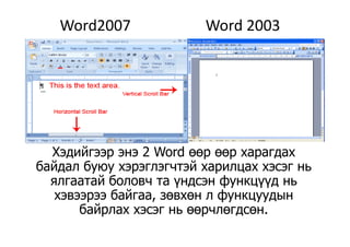 Word2007                    Word 2003
Хэдийгээр энэ 2 Word өөр өөр харагдахХэдийгээр энэ 2 Word өөр өөр харагдах
байдал буюу хэрэглэгчтэй харилцах хэсэг нь
ялгаатай боловч та үндсэн функцүүд ньялгаатай боловч та үндсэн функцүүд нь
хэвээрээ байгаа, зөвхөн л функцуудын
байрлах хэсэг нь өөрчлөгдсөнбайрлах хэсэг нь өөрчлөгдсөн.
 
