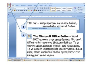 Title bar – ямар програм ажиллаж байна,
1 ямар файл нээлттэй байна
2
The Microsoft Office Button– Word
2007 цонхны зүүн дээд буланд Microsoft2007 цонхны зүүн дээд буланд Microsoft
Office –ийн товчлуур (button) байгаа. Та уг
товчин дээр дарахад үндсэн цэс харагдана.
Та уг цэсийг хэрэглэснээр файл үүсгэх, файл
нээх, файл хадгалах болон бусад хэрэгцээт
а й а аажлуудыг хийж чадна.
 