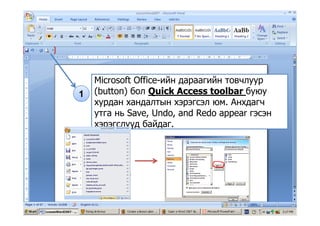 Microsoft Office-ийн дараагийн товчлуур
(b ) б i k lb б1 (button) бол Quick Access toolbar буюу
хурдан хандалтын хэрэгсэл юм. Анхдагч
утга нь Save Undo and Redo appear гэсэнутга нь Save, Undo, and Redo appear гэсэн
хэрэгслүүд байдаг.
 
