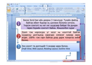 Босоо Scrol bar-ийн доорхи 3 товчлуур: Тухайн файлд
байгаа обект бүрээр нь шилжих боломж олгоно.
Үндсэн сонголт нь нэг нэг хуудсаар байдаг ба дундах1 Үндсэн сонголт нь нэг нэг хуудсаар байдаг ба дундах
төрөл бүрийн сонголт байна. Жишээлбэл зураг
Zoom гэж нэрлэгдэх уг хэсэг нь нээлттэй байгаа
1
Zoom гэж нэрлэгдэх уг хэсэг нь нээлттэй байгаа
хуудасны дэлгэцэнд харагдах хэмжээг хувиар зааж
өгдөг. 100%- гэж гарч байгаа дээр дарж тохиргоо хийж
болно
22
болно.
Энэ хэсэгт та дэлгэцийг 5 янзаар харж болно.
3 Draft View; Web Layout; Reading Layout; Outline View
3
 