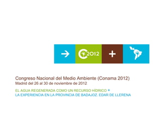 Congreso Nacional del Medio Ambiente (Conama 2012)
Madrid del 26 al 30 de noviembre de 2012
EL AGUA REGENERADA COMO UN RECURSO HÍDRICO +
LA EXPERIENCIA EN LA PROVINCIA DE BADAJOZ. EDAR DE LLERENA
 