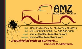 51301 Fischer Park Dr • Shelby Twp, MI 48315
office: 586.566.3808 • fax: 586.566.3858
service@AMZautoandtruck.com
www.AMZautoandtruck.com
visit
dial
email
browse
A truckful of pride in our work...
Come see the difference.
AMZAUTO AND TRUCK LLC
 