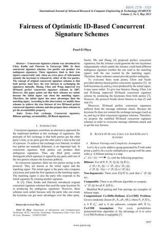 ISSN: 2278 – 1323
International Journal of Advanced Research in Computer Engineering & Technology (IJARCET)
Volume 2, No 5, May 2013
1897
www.ijarcet.org

Abstract— Concurrent signature scheme was introduced by
Chen, Kudla and Paterson in Eurocrypt 2004. In these
concurrent signature schemes, two parties can produce two
ambiguous signatures. These signatures bind to their true
signers concurrently only when an extra piece of information
(namely the keystone) is released by either of the two parties.
The concept of original concurrent signature schemes is that
both parties must have the true fairness in exchanging the
signatures mutually. Huang, Chen and Wang improved two
ID-based perfect concurrent signature schemes in 2007.
However, this paper points out that their schemes are unfair
because the initial signer can cheat the matching signer.
Therefore, the initial signer has more advantages than the
matching signer. According to this observation, we modify these
schemes to achieve the true fairness of two ID-based perfect
concurrent signature schemes and also propose these schemes to
get the accountability property.
Index Terms—Fair exchange, Concurrent signature,
Bilinear pairings, accountability, ID-Based signatures.
I. INTRODUCTION
Concurrent signatures contribute an alternative approach for
the traditional problem in fair exchange of signatures. The
principle of fair exchange is that both parties get the other
party’s item, or no party gets the other party’s item at the end
of a process. To achieve fair exchange over Internet, in which
two parties are mutually dishonest, is an important task. In
concurrent signature, both parties can produce their
ambiguous signatures. Thus, any third party cannot
distinguish which signature is signed by any party until one of
the two parties releases the keystone publicly.
In concurrent signature, there are two parties acting in the
protocol. They are known as the initial signer and the
matching signer. The initial signer is the party who computes
a keystone and sends the first signature to the matching signer.
The matching signer is also the party who responds to the
initial signature by creating another signature.
In [3], Chen, Kudla and Paterson introduced original
concurrent signature schemes that used the same keystone fix
in producing the ambiguous signatures. However, these
schemes were unfair because only the party who can create
the keystone can get more advantages over the other party.
Manuscript received May, 2013.
Pearl Ei Phyu, Department of Information and Communication
Technology (ICT), University Technology (Yatanarpon Cyber City), Pyin
Oo Lwin, Myanmar, +959402535605
Susilo, Mu and Zhang [4] proposed perfect concurrent
signatures, but the initiator could generate the two keystones
independently which enable the initiator could bind different
ambiguous signature (neither the one send to the matching
signer) with the one created by the matching signer.
Therefore, these schemes cannot provide perfect ambiguity.
To overcome these weak points, Chow and Susilo
provided identity-based perfect concurrent signatures [5]. As
both keystones (kI and kM) were produced by the initial signer,
it may cause unfair. To give true fairness, Huang, Chen, Lin
and R.Huang improved ID-based concurrent signature
scheme by producing the keystones from both parties [7].
However, the protocol breaks down fairness in step (2) and
step (3).
Moreover, ID-based perfect concurrent signatures
suffered from the message substitute attack. Because the
keystone fix does not contain the exchange messages (such as
mA and mB) in their concurrent signature schemes. Therefore,
we propose the modified ID-based concurrent signature
schemes in order to overcome message substitute attack and
to get the true fairness.
II. REVIEW OF HUANG, CHEN, LIN AND R.HUANG’S
SCHEMES
A. Bilinear Pairings and Complexity Assumption
Let G1 be a cyclic additive group generated by P with order
prime q and G2 be a cyclic multiplicative group with the same
order q. A bilinear pairing is a map
eˆ: G1× G1 G2 with the following properties:
Bilinear: For all P, P1, P2, Q, Q1, Q2 Є G1,
eˆ (P1+ P2, Q) = eˆ (P1, Q) eˆ (P2, Q),
eˆ (P, Q1 +Q2) = eˆ (P, Q1) eˆ (P, Q2).
Non-degenerate: There exits P,Q Є G1 such that eˆ (P, Q)
≠1;
Computable: There is an efficient algorithm to compute
eˆ (P, Q) for all P, Q Є G1 .
Modified Weil pairing and Tate pairings are examples of
bilinear maps.
Computational Co-Diffie-Hellman (Co-CDH) Problem:
Given a randomly chosen (P1, P2, aP1, bP2), where P1, P2 Є G1,
a, b Є Zq
*
, and a, b are unknown, compute abP2 Є G2.
Co-CDH Assumption: For every probabilistic
polynomial-time algorithm A, the advantage of A to solve
Co-CDH-Problem is negligible.[7]
Fairness of Optimistic ID-Based Concurrent
Signature Schemes
Pearl Ei Phyu
 