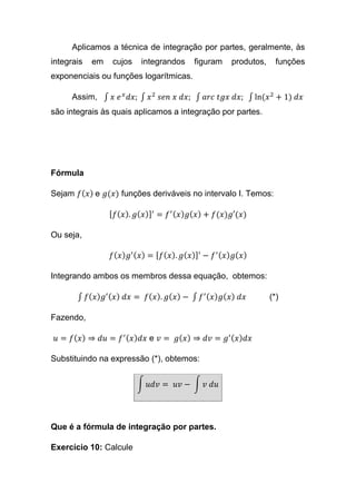 Aplicamos a técnica de integração por partes, geralmente, às
integrais em cujos integrandos figuram produtos, funções
exponenciais ou funções logarítmicas.
Assim, ∫ 𝑥 𝑒 𝑥
𝑑𝑥; ∫ 𝑥2
𝑠𝑒𝑛 𝑥 𝑑𝑥; ∫ 𝑎𝑟𝑐 𝑡𝑔𝑥 𝑑𝑥; ∫ ln(𝑥2
+ 1) 𝑑𝑥
são integrais às quais aplicamos a integração por partes.
Fórmula
Sejam 𝑓( 𝑥) e 𝑔(𝑥) funções deriváveis no intervalo I. Temos:
[ 𝑓( 𝑥). 𝑔( 𝑥)]′
= 𝑓′( 𝑥) 𝑔( 𝑥) + 𝑓(𝑥)𝑔′(𝑥)
Ou seja,
𝑓( 𝑥) 𝑔′( 𝑥) = [ 𝑓( 𝑥). 𝑔( 𝑥)]′
− 𝑓′( 𝑥) 𝑔( 𝑥)
Integrando ambos os membros dessa equação, obtemos:
∫ 𝑓( 𝑥) 𝑔′( 𝑥) 𝑑𝑥 = 𝑓( 𝑥). 𝑔( 𝑥) − ∫ 𝑓′( 𝑥) 𝑔( 𝑥) 𝑑𝑥 (*)
Fazendo,
𝑢 = 𝑓( 𝑥) ⇒ 𝑑𝑢 = 𝑓′( 𝑥) 𝑑𝑥 e 𝑣 = 𝑔( 𝑥) ⇒ 𝑑𝑣 = 𝑔′( 𝑥) 𝑑𝑥
Substituindo na expressão (*), obtemos:
∫ 𝑢𝑑𝑣 = 𝑢𝑣 − ∫ 𝑣 𝑑𝑢
Que é a fórmula de integração por partes.
Exercício 10: Calcule
 
