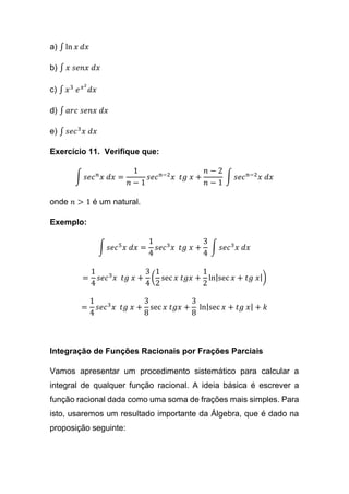 a) ∫ ln 𝑥 𝑑𝑥
b) ∫ 𝑥 𝑠𝑒𝑛𝑥 𝑑𝑥
c) ∫ 𝑥3
𝑒 𝑥2
𝑑𝑥
d) ∫ 𝑎𝑟𝑐 𝑠𝑒𝑛𝑥 𝑑𝑥
e) ∫ 𝑠𝑒𝑐3
𝑥 𝑑𝑥
Exercício 11. Verifique que:
∫ 𝑠𝑒𝑐 𝑛
𝑥 𝑑𝑥 =
1
𝑛 − 1
𝑠𝑒𝑐 𝑛−2
𝑥 𝑡𝑔 𝑥 +
𝑛 − 2
𝑛 − 1
∫ 𝑠𝑒𝑐 𝑛−2
𝑥 𝑑𝑥
onde 𝑛 > 1 é um natural.
Exemplo:
∫ 𝑠𝑒𝑐5
𝑥 𝑑𝑥 =
1
4
𝑠𝑒𝑐3
𝑥 𝑡𝑔 𝑥 +
3
4
∫ 𝑠𝑒𝑐3
𝑥 𝑑𝑥
=
1
4
𝑠𝑒𝑐3
𝑥 𝑡𝑔 𝑥 +
3
4
(
1
2
sec 𝑥 𝑡𝑔𝑥 +
1
2
ln|sec 𝑥 + 𝑡𝑔 𝑥|)
=
1
4
𝑠𝑒𝑐3
𝑥 𝑡𝑔 𝑥 +
3
8
sec 𝑥 𝑡𝑔𝑥 +
3
8
ln|sec 𝑥 + 𝑡𝑔 𝑥| + 𝑘
Integração de Funções Racionais por Frações Parciais
Vamos apresentar um procedimento sistemático para calcular a
integral de qualquer função racional. A ideia básica é escrever a
função racional dada como uma soma de frações mais simples. Para
isto, usaremos um resultado importante da Álgebra, que é dado na
proposição seguinte:
 