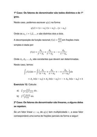 1º Caso: Os fatores do denominador são todos distintos e do 1º
grau.
Neste caso, podemos escrever 𝑞(𝑥) na forma:
𝑞( 𝑥) = ( 𝑥 − 𝑎1) ( 𝑥 − 𝑎2) … (𝑥 − 𝑎 𝑛)
Onde os 𝑎𝑖, 𝑖 = 1,2, … , 𝑛 são distintos dois a dois.
A decomposição da função racional 𝑓( 𝑥) =
𝑝(𝑥)
𝑞(𝑥)
em frações mais
simples é dada por:
𝑓( 𝑥) =
𝐴1
𝑥 − 𝑎1
+
𝐴2
𝑥 − 𝑎2
+ ⋯ +
𝐴 𝑛
𝑥 − 𝑎 𝑛
Onde 𝐴1, 𝐴2, … , 𝐴 𝑛 são constantes que devem ser determinadas.
Neste caso, temos:
∫ 𝑓( 𝑥) 𝑑𝑥 = ∫ (
𝐴1
𝑥 − 𝑎1
+
𝐴2
𝑥 − 𝑎2
+ ⋯ +
𝐴 𝑛
𝑥 − 𝑎 𝑛
) 𝑑𝑥
= 𝐴1 𝑙𝑛| 𝑥 − 𝑎1| + 𝐴2 𝑙𝑛| 𝑥 − 𝑎2| + ⋯ + 𝐴 𝑛 𝑙𝑛| 𝑥 − 𝑎 𝑛| + 𝑘
Exercício 12: Calcule:
a) ∫
𝑥−2
𝑥3−3𝑥2−𝑥+3
𝑑𝑥.
b) ∫
𝑥3−4𝑥+6
𝑥2+3𝑥
𝑑𝑥.
2º Caso: Os fatores do denominador são lineares, e alguns deles
se repetem.
Se um fator linear 𝑥 − 𝑎𝑖 de 𝑞(𝑥) tem multiplicidade 𝑟, a esse fator
corresponderá uma soma de frações parciais da forma a seguir:
 