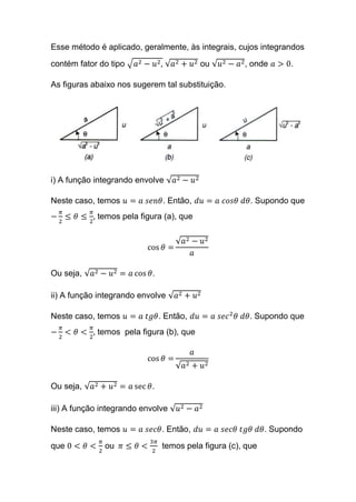 Esse método é aplicado, geralmente, às integrais, cujos integrandos
contém fator do tipo √ 𝑎2 − 𝑢2, √𝑎2 + 𝑢2 ou √𝑢2 − 𝑎2, onde 𝑎 > 0.
As figuras abaixo nos sugerem tal substituição.
i) A função integrando envolve √𝑎2 − 𝑢2
Neste caso, temos 𝑢 = 𝑎 𝑠𝑒𝑛𝜃. Então, 𝑑𝑢 = 𝑎 𝑐𝑜𝑠𝜃 𝑑𝜃. Supondo que
−
𝜋
2
≤ 𝜃 ≤
𝜋
2
, temos pela figura (a), que
cos 𝜃 =
√𝑎2 − 𝑢2
𝑎
Ou seja, √𝑎2 − 𝑢2 = 𝑎 cos 𝜃.
ii) A função integrando envolve √𝑎2 + 𝑢2
Neste caso, temos 𝑢 = 𝑎 𝑡𝑔𝜃. Então, 𝑑𝑢 = 𝑎 𝑠𝑒𝑐2
𝜃 𝑑𝜃. Supondo que
−
𝜋
2
< 𝜃 <
𝜋
2
, temos pela figura (b), que
cos 𝜃 =
𝑎
√𝑎2 + 𝑢2
Ou seja, √𝑎2 + 𝑢2 = 𝑎 sec 𝜃.
iii) A função integrando envolve √𝑢2 − 𝑎2
Neste caso, temos 𝑢 = 𝑎 𝑠𝑒𝑐𝜃. Então, 𝑑𝑢 = 𝑎 𝑠𝑒𝑐𝜃 𝑡𝑔𝜃 𝑑𝜃. Supondo
que 0 < 𝜃 <
𝜋
2
ou 𝜋 ≤ 𝜃 <
3𝜋
2
temos pela figura (c), que
 