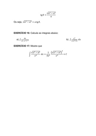 tg 𝜃 =
√𝑢2 − 𝑎2
𝑎
Ou seja, √𝑢2 − 𝑎2 = 𝑎 tg 𝜃.
EXERCÍCIO 16: Calcule as integrais abaixo:
a) ∫
𝑑𝑥
(4−𝑥2)3/2
b) ∫
𝑥2
3√𝑥2+4
𝑑𝑥
EXERCÍCIO 17: Mostre que
∫
√𝑥2 − 𝑎2
𝑥4
𝑑𝑥 =
1
3𝑎2
(√𝑥2 − 𝑎2)
3
𝑥3
+ 𝐶
 