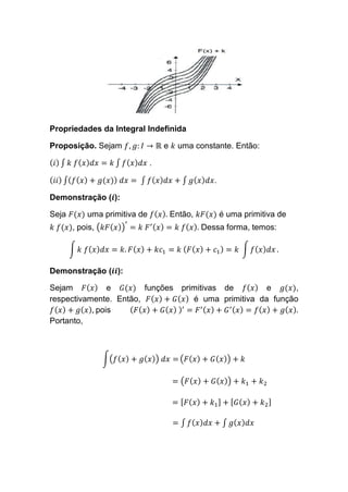 Propriedades da Integral Indefinida
Proposição. Sejam 𝑓, 𝑔: 𝐼 → ℝ e 𝑘 uma constante. Então:
( 𝑖) ∫ 𝑘 𝑓( 𝑥) 𝑑𝑥 = 𝑘 ∫ 𝑓( 𝑥) 𝑑𝑥 .
( 𝑖𝑖) ∫( 𝑓( 𝑥) + 𝑔(𝑥)) 𝑑𝑥 = ∫ 𝑓( 𝑥) 𝑑𝑥 + ∫ 𝑔( 𝑥) 𝑑𝑥.
Demonstração (𝒊):
Seja 𝐹(𝑥) uma primitiva de 𝑓( 𝑥). Então, 𝑘𝐹(𝑥) é uma primitiva de
𝑘 𝑓(𝑥), pois, (𝑘𝐹( 𝑥))
′
= 𝑘 𝐹′( 𝑥) = 𝑘 𝑓( 𝑥). Dessa forma, temos:
∫ 𝑘 𝑓( 𝑥) 𝑑𝑥 = 𝑘. 𝐹( 𝑥) + 𝑘𝑐1 = 𝑘 ( 𝐹( 𝑥) + 𝑐1) = 𝑘 ∫ 𝑓( 𝑥) 𝑑𝑥 .
Demonstração (𝒊𝒊):
Sejam 𝐹( 𝑥) e 𝐺(𝑥) funções primitivas de 𝑓( 𝑥) e 𝑔(𝑥),
respectivamente. Então, 𝐹( 𝑥) + 𝐺( 𝑥) é uma primitiva da função
𝑓( 𝑥) + 𝑔( 𝑥), pois ( 𝐹( 𝑥) + 𝐺( 𝑥) )′
= 𝐹′( 𝑥) + 𝐺′( 𝑥) = 𝑓( 𝑥) + 𝑔( 𝑥).
Portanto,
∫(𝑓( 𝑥) + 𝑔( 𝑥)) 𝑑𝑥 = (𝐹( 𝑥) + 𝐺( 𝑥)) + 𝑘
= (𝐹( 𝑥) + 𝐺( 𝑥)) + 𝑘1 + 𝑘2
= [ 𝐹( 𝑥) + 𝑘1] + [ 𝐺( 𝑥) + 𝑘2]
= ∫ 𝑓( 𝑥) 𝑑𝑥 + ∫ 𝑔( 𝑥) 𝑑𝑥
 
