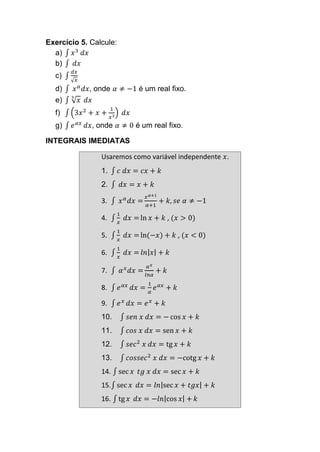 Exercício 5. Calcule:
a) ∫ 𝑥3
𝑑𝑥
b) ∫ 𝑑𝑥
c) ∫
𝑑𝑥
√ 𝑥
d) ∫ 𝑥 𝛼
𝑑𝑥, onde 𝛼 ≠ −1 é um real fixo.
e) ∫ √ 𝑥
3
𝑑𝑥
f) ∫ (3𝑥2
+ 𝑥 +
1
𝑥3
) 𝑑𝑥
g) ∫ 𝑒 𝛼𝑥
𝑑𝑥, onde 𝛼 ≠ 0 é um real fixo.
INTEGRAIS IMEDIATAS
Usaremos como variável independente 𝑥.
1. ∫ 𝑐 𝑑𝑥 = 𝑐𝑥 + 𝑘
2. ∫ 𝑑𝑥 = 𝑥 + 𝑘
3. ∫ 𝑥 𝛼
𝑑𝑥 =
𝑥 𝛼+1
𝛼+1
+ 𝑘, 𝑠𝑒 𝛼 ≠ −1
4. ∫
1
𝑥
𝑑𝑥 = ln 𝑥 + 𝑘 , (𝑥 > 0)
5. ∫
1
𝑥
𝑑𝑥 = ln(−𝑥) + 𝑘 , (𝑥 < 0)
6. ∫
1
𝑥
𝑑𝑥 = 𝑙𝑛| 𝑥| + 𝑘
7. ∫ 𝛼 𝑥
𝑑𝑥 =
𝛼 𝑥
𝑙𝑛𝛼
+ 𝑘
8. ∫ 𝑒 𝛼𝑥
𝑑𝑥 =
1
𝛼
𝑒 𝛼𝑥
+ 𝑘
9. ∫ 𝑒 𝑥
𝑑𝑥 = 𝑒 𝑥
+ 𝑘
10. ∫ 𝑠𝑒𝑛 𝑥 𝑑𝑥 = − cos 𝑥 + 𝑘
11. ∫ 𝑐𝑜𝑠 𝑥 𝑑𝑥 = sen 𝑥 + 𝑘
12. ∫ 𝑠𝑒𝑐2
𝑥 𝑑𝑥 = tg 𝑥 + 𝑘
13. ∫ 𝑐𝑜𝑠𝑠𝑒𝑐2
𝑥 𝑑𝑥 = −cotg 𝑥 + 𝑘
14. ∫ sec 𝑥 𝑡𝑔 𝑥 𝑑𝑥 = sec 𝑥 + 𝑘
15.∫ sec 𝑥 𝑑𝑥 = 𝑙𝑛|sec 𝑥 + 𝑡𝑔𝑥| + 𝑘
16. ∫ tg 𝑥 𝑑𝑥 = −𝑙𝑛|cos 𝑥| + 𝑘
 
