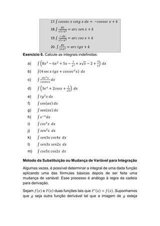 17.∫ 𝑐𝑜𝑠𝑠𝑒𝑐 𝑥 𝑐𝑜𝑡𝑔 𝑥 𝑑𝑥 = −𝑐𝑜𝑠𝑠𝑒𝑐 𝑥 + 𝑘
18.∫
𝑑𝑥
√1−𝑥2
= 𝑎𝑟𝑐 𝑠𝑒𝑛 𝑥 + 𝑘
19.∫
− 𝑑𝑥
√1−𝑥2
= 𝑎𝑟𝑐 𝑐𝑜𝑠 𝑥 + 𝑘
20. ∫
𝑑𝑥
1+𝑥2
= 𝑎𝑟𝑐 𝑡𝑔𝑥 + 𝑘
Exercício 6. Calcule as integrais indefinidas:
a) ∫ (8𝑥3
− 6𝑥2
+ 5𝑥 −
1
𝑥3
+ 𝑥√ 𝑥 − 2 +
3
𝑥
) 𝑑𝑥
b) ∫(4 sec 𝑥 𝑡𝑔𝑥 + 𝑐𝑜𝑠𝑠𝑒𝑐2
𝑥) 𝑑𝑥
c) ∫
𝑠𝑒𝑐2 𝑥
𝑐𝑜𝑠𝑠𝑒𝑐𝑥
𝑑𝑥
d) ∫ (3𝑒 𝑥
+ 2𝑐𝑜𝑠𝑥 +
1
√ 𝑥
) 𝑑𝑥
e) ∫ 𝑡𝑔2
𝑥 𝑑𝑥
f) ∫ cos( 𝛼𝑥) 𝑑𝑥
g) ∫ sen( 𝛼𝑥) 𝑑𝑥
h) ∫ 𝑒−𝑥
𝑑𝑥
i) ∫ 𝑐𝑜𝑠2
𝑥 𝑑𝑥
j) ∫ 𝑠𝑒𝑛2
𝑥 𝑑𝑥
k) ∫ 𝑠𝑒𝑛3𝑥 𝑐𝑜𝑠4𝑥 𝑑𝑥
l) ∫ 𝑠𝑒𝑛3𝑥 𝑠𝑒𝑛2𝑥 𝑑𝑥
m) ∫ 𝑐𝑜𝑠5𝑥 𝑐𝑜𝑠2𝑥 𝑑𝑥
Método da Substituição ou Mudança de Variável para Integração
Algumas vezes, é possível determinar a integral de uma dada função
aplicando uma das fórmulas básicas depois de ser feita uma
mudança de variável. Esse processo é análogo à regra da cadeia
para derivação.
Sejam 𝑓( 𝑥) e 𝐹( 𝑥) duas funções tais que 𝐹′( 𝑥) = 𝑓( 𝑥). Suponhamos
que 𝑔 seja outra função derivável tal que a imagem de 𝑔 esteja
 