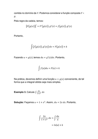 contida no domínio de 𝐹. Podemos considerar a função composta 𝐹 ∘
𝑔.
Pela regra da cadeia, temos:
[𝐹(𝑔( 𝑥))]
′
= 𝐹′
(𝑔( 𝑥)). 𝑔′( 𝑥) = 𝑓(𝑔( 𝑥)). 𝑔′(𝑥)
Portanto,
∫(𝑓(𝑔( 𝑥)). 𝑔′(𝑥)) 𝑑𝑥 = 𝐹(𝑔( 𝑥)) + 𝑘
Fazendo 𝑢 = 𝑔( 𝑥), temos 𝑑𝑢 = 𝑔′( 𝑥) 𝑑𝑥. Portanto,
∫ 𝑓(𝑢)𝑑𝑢 = 𝐹( 𝑢) + 𝑘
Na prática, devemos definir uma função 𝑢 = 𝑔(𝑥) conveniente, de tal
forma que a integral obtida seja mais simples.
Exemplo 3. Calcule ∫
2𝑥
1+𝑥2
𝑑𝑥
Solução: Façamos 𝑢 = 1 + 𝑥2
. Assim, 𝑑𝑢 = 2𝑥 𝑑𝑥. Portanto,
∫
2𝑥
1 + 𝑥2
𝑑𝑥 = ∫
𝑑𝑢
𝑢
= 𝑙𝑛| 𝑢| + 𝑘
 