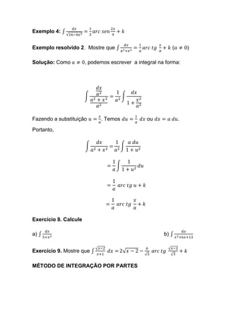 Exemplo 4: ∫
𝑑𝑥
√16−4𝑥2
=
1
2
𝑎𝑟𝑐 𝑠𝑒𝑛
2𝑥
4
+ 𝑘
Exemplo resolvido 2. Mostre que ∫
𝑑𝑥
𝑎2+𝑥2
=
1
𝑎
𝑎𝑟𝑐 𝑡𝑔
𝑥
𝑎
+ 𝑘 (𝑎 ≠ 0)
Solução: Como 𝑎 ≠ 0, podemos escrever a integral na forma:
∫
𝑑𝑥
𝑎2
𝑎2 + 𝑥2
𝑎2
=
1
𝑎2
∫
𝑑𝑥
1 +
𝑥2
𝑎2
Fazendo a substituição 𝑢 =
𝑥
𝑎
. Temos 𝑑𝑢 =
1
𝑎
𝑑𝑥 ou 𝑑𝑥 = 𝑎 𝑑𝑢.
Portanto,
∫
𝑑𝑥
𝑎2 + 𝑥2
=
1
𝑎2
∫
𝑎 𝑑𝑢
1 + 𝑢2
=
1
𝑎
∫
1
1 + 𝑢2
𝑑𝑢
=
1
𝑎
𝑎𝑟𝑐 𝑡𝑔 𝑢 + 𝑘
=
1
𝑎
𝑎𝑟𝑐 𝑡𝑔
𝑥
𝑎
+ 𝑘
Exercício 8. Calcule
a) ∫
𝑑𝑥
5+𝑥2
b) ∫
𝑑𝑥
𝑥2+6𝑥+13
Exercício 9. Mostre que ∫
√ 𝑥−2
𝑥+1
𝑑𝑥 = 2√ 𝑥 − 2 −
6
√3
𝑎𝑟𝑐 𝑡𝑔
√ 𝑥−2
√3
+ 𝑘
MÉTODO DE INTEGRAÇÃO POR PARTES
 