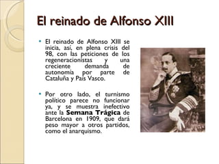 El reinado de Alfonso XIII El reinado de Alfonso XIII se inicia, así, en plena crisis del 98, con las peticiones de los regeneracionistas y una creciente demanda de autonomía por parte de Cataluña y País Vasco. Por otro lado, el turnismo político parece no funcionar ya, y se muestra inefectivo ante la  Semana Trágica  de Barcelona en 1909, que dará peso mayor a otros partidos, como el anarquismo.  