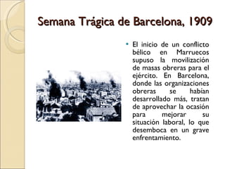 Semana Trágica de Barcelona, 1909 El inicio de un conflicto bélico en Marruecos supuso la movilización de masas obreras para el ejército. En Barcelona, donde las organizaciones obreras se habían desarrollado más, tratan de aprovechar la ocasión para mejorar su situación laboral, lo que desemboca en un grave enfrentamiento. 