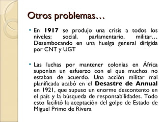 Otros problemas… En  1917  se produjo una crisis a todos los niveles: social, parlamentario, militar… Desembocando en una huelga general dirigida por CNT y UGT Las luchas por mantener colonias en África suponían un esfuerzo con el que muchos no estaban de acuerdo. Una acción militar mal planificada acabó en el  Desastre de Annual  en 1921, que supuso un enorme descontento en el país y la búsqueda de responsabilidades. Todo esto facilitó la aceptación del golpe de Estado de Miguel Primo de Rivera 