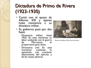 Dictadura de Primo de Rivera (1923-1930) Contó con el apoyo de Alfonso XIII y apenas hubo resistencia a su dictadura militar. Su gobierno pasó por dos fases: Directorio militar, hasta 1925. En este momento su labor acabando con la guerra de Marruecos le proporcionó gran éxito. Directorio civil. En este momento comienza la oposición, con creciente descontento del ejército y de las masas obreras. Reunión de Alfonso XIII y Primo de Rivera 