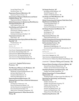 Contents xi
Job Design Practices 167
Job Design andWork Efficiency 167
Scientific Management 168
Problems with Job Specialization 168
Job Design and Work Motivation 169
Core Job Characteristics 170
Global Connections 6.2: Customer Talks Raise Task
Significance and Identity 171
Critical Psychological States 171
Individual Differences 171
Social and Predictability Job Characteristics 172
Job Design Practices that Motivate 172
Job Rotation 172
Job Enlargement 173
Job Enrichment 173
Empowerment Practices 175
Supporting Empowerment 175
Global Connections 6.3: Svenska Handelsbanken
Branch-Level Empowerment 176
Self-Leadership Practices 176
Self-Leadership Strategies 177
Effectiveness of Self-Leadership 179
Personal and Situational Predictors of Self-Leadership 179
Chapter Summary 180
KeyTerms 181
CriticalThinking Questions 181
Case Study: Yakkatech, Inc. 181
Team Exercise: Is Student Work Enriched? 182
Self-Assessment: What Is Your Attitude Toward Money? 184
CHAPTER 7 Decision Making and Creativity 186
Rational Choice Paradigm of Decision Making 188
Rational Choice Decision-Making Process 189
Problems with the Rational Choice Paradigm 190
Identifying Problems and Opportunities 190
Problems with Problem Identification 191
Global Connections 7.1: Famous Missed
Opportunities 192
Identifying Problems and Opportunities More Effectively 193
Searching for, Evaluating, and Choosing
Alternatives 193
Problems with Goals 193
Problems with Information Processing 193
Problems with Maximization 195
Evaluating Opportunities 196
Emotions and Making Choices 196
Intuition and Making Choices 198
Making Choices More Effectively 198
Implementing Decisions 199
Learned NeedsTheory 128
Four-DriveTheory 130
Expectancy Theory of Motivation 133
ExpectancyTheory in Practice 134
Organizational Behavior Modification and Social
Cognitive Theory 136
Organizational Behavior Modification 136
Global Connections 5.1: Reinforcing Work Behavior
Through Gamification 138
Social CognitiveTheory 138
Goal Setting and Feedback 139
Balanced Scorecard 141
Characteristics of Effective Feedback 141
Sources of Feedback 143
Evaluating Goal Setting and Feedback 144
Organizational Justice 144
EquityTheory 144
Debating Point: Does Equity Motivate More than
Equality? 145
Procedural Justice 147
Chapter Summary 148
KeyTerms 149
CriticalThinking Questions 149
Case Study: Predicting Harry’s Work Effort 150
Case Study: Cincinnati Super Subs 151
Class Exercise: Needs Priority Exercise 152
Class Exercise: The Learning Exercise 153
Team Exercise: Bonus Decision Exercise 153
Self-Assessment: Need Strength Questionnaire 154
CHAPTER 6 Applied Performance
Practices 156
The Meaning of Money in the Workplace 158
Financial Reward Practices 159
Membership- and Seniority-Based Rewards 160
Job Status–Based Rewards 160
Competency-Based Rewards 161
Performance-Based Rewards 161
Improving Reward Effectiveness 163
Debating Point: Is It Time to Ditch the Performance
Review? 164
Link Rewards to Performance 164
EnsureThat Rewards Are Relevant 165
UseTeam Rewards for Interdependent Jobs 165
EnsureThat Rewards AreValued 165
Watch Out for Unintended Consequences 165
Global Connections 6.1: When Rewards Go
Wrong 166
 