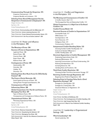 Contents xiii
CHAPTER 11 Conflict and Negotiation
in the Workplace 310
The Meaning and Consequences of Conflict 312
Is Conflict Good or Bad? 312
The EmergingView:Task and Relationship Conflict 313
Global Connections 11.1: High Cost of On-Board
Conflicts 314
Conflict Process Model 316
Structural Sources of Conflict in Organizations 317
Incompatible Goals 317
Differentiation 317
Interdependence 318
Scarce Resources 319
Ambiguous Rules 319
Communication Problems 319
Interpersonal Conflict Handling Styles 319
Choosing the Best Conflict Handling Style 321
Cultural and Gender Differences in
Conflict Handling Styles 323
Structural Approaches to Conflict Management 323
Emphasizing Superordinate Goals 323
Reducing Differentiation 324
Improving Communication and Mutual Understanding 324
Reducing Interdependence 325
Increasing Resources 326
Clarifying Rules and Procedures 326
Third-Party Conflict Resolution 326
Choosing the BestThird-Party Intervention Strategy 327
Resolving Conflict through Negotiation 327
Bargaining Zone Model of Negotiations 328
Debating Point: Is Creating Value Such a Good
Negotiation Strategy? 329
Strategies for ClaimingValue 329
Strategies for CreatingValue 330
Situational Influences on Negotiations 331
Chapter Summary 332
KeyTerms 333
CriticalThinking Questions 333
Case Study: Car Wars at Wolfsburg 334
Class Exercise: The Contingencies of Conflict Handling 335
Team Exercise: Ugli Orange Role Play 338
Self-Assessment: What Is Your Preferred Conflict Handling
Style? 338
CHAPTER 12 Leadership in Organizational
Settings 340
What Is Leadership? 342
Shared Leadership 342
Communicating Through the Grapevine 274
Grapevine Characteristics 274
Grapevine Benefits and Limitations 274
Debating Point: Should Management Use the
Grapevine to Communicate to Employees? 275
Chapter Summary 276
KeyTerms 276
CriticalThinking Questions 277
Case Study: Communicating with the Millennials 277
Team Exercise: Active Listening Exercise 278
Team Exercise: Cross-Cultural Communication Game 279
Self-Assessment: Are You an Active Listener? 280
CHAPTER 10 Power and Influence
in the Workplace 282
The Meaning of Power 284
Sources of Power in Organizations 286
Legitimate Power 286
Reward Power 288
Coercive Power 288
Expert Power 288
Referent Power 289
Contingencies of Power 290
Substitutability 290
Centrality 290
Visibility 291
Discretion 291
Debating Point: How Much Power Do CEOs Really
Possess? 292
The Power of Social Networks 293
Social Capital and Sources of Power 293
Gaining PowerThrough Social Networks 294
Consequences of Power 296
Influencing Others 296
Global Connections 10.1: The Art and Science of
Managing Your Boss 297
Types of InfluenceTactics 298
Consequences and Contingencies of InfluenceTactics 301
Organizational Politics 303
Minimizing Organizational Politics 303
Chapter Summary 304
KeyTerms 305
CriticalThinking Questions 305
Case Study: Resonus Corporation 306
Team Exercise: Deciphering the Network 307
Team Exercise: Managing Your Boss 308
Self-Assessment: How Do You Influence Coworkers and
Other Peers? 308
 
