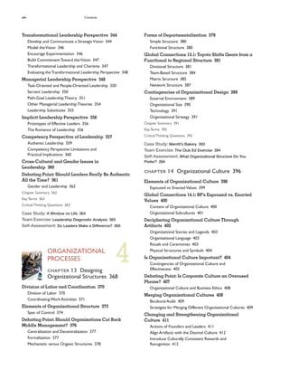 xiv Contents
Forms of Departmentalization 379
Simple Structure 380
Functional Structure 380
Global Connections 13.1: Toyota Shifts Gears from a
Functional to Regional Structure 381
Divisional Structure 381
Team-Based Structure 384
Matrix Structure 385
Network Structure 387
Contingencies of Organizational Design 389
External Environment 389
Organizational Size 390
Technology 391
Organizational Strategy 391
Chapter Summary 391
KeyTerms 392
CriticalThinking Questions 392
Case Study: Merritt’s Bakery 393
Team Exercise: The Club Ed Exercise 394
Self-Assessment: What Organizational Structure Do You
Prefer? 394
CHAPTER 14 Organizational Culture 396
Elements of Organizational Culture 398
Espoused vs. Enacted Values 399
Global Connections 14.1: BP’s Espoused vs. Enacted
Values 400
Content of Organizational Culture 400
Organizational Subcultures 401
Deciphering Organizational Culture Through
Artifacts 402
Organizational Stories and Legends 403
Organizational Language 403
Rituals and Ceremonies 403
Physical Structures and Symbols 404
Is Organizational Culture Important? 404
Contingencies of Organizational Culture and
Effectiveness 405
Debating Point: Is Corporate Culture an Overused
Phrase? 407
Organizational Culture and Business Ethics 408
Merging Organizational Cultures 408
Bicultural Audit 409
Strategies for Merging Different Organizational Cultures 409
Changing and Strengthening Organizational
Culture 411
Actions of Founders and Leaders 411
Align Artifacts with the Desired Culture 412
Introduce Culturally Consistent Rewards and
Recognition 412
Transformational Leadership Perspective 344
Develop and Communicate a StrategicVision 344
Model theVision 346
Encourage Experimentation 346
Build CommitmentToward theVision 347
Transformational Leadership and Charisma 347
Evaluating theTransformational Leadership Perspective 348
Managerial Leadership Perspective 348
Task-Oriented and People-Oriented Leadership 350
Servant Leadership 350
Path-Goal LeadershipTheory 351
Other Managerial LeadershipTheories 354
Leadership Substitutes 355
Implicit Leadership Perspective 356
Prototypes of Effective Leaders 356
The Romance of Leadership 356
Competency Perspective of Leadership 357
Authentic Leadership 359
Competency Perspective Limitations and
Practical Implications 360
Cross-Cultural and Gender Issues in
Leadership 360
Debating Point: Should Leaders Really Be Authentic
All the Time? 361
Gender and Leadership 362
Chapter Summary 362
KeyTerms 363
CriticalThinking Questions 363
Case Study: A Window on Life 364
Team Exercise: Leadership Diagnostic Analysis 365
Self-Assessment: Do Leaders Make a Difference? 365
ORGANIZATIONAL
PROCESSES
CHAPTER 13 Designing
Organizational Structures 368
Division of Labor and Coordination 370
Division of Labor 370
CoordinatingWork Activities 371
Elements of Organizational Structure 373
Span of Control 374
Debating Point: Should Organizations Cut Back
Middle Management? 376
Centralization and Decentralization 377
Formalization 377
Mechanistic versus Organic Structures 378
4
 