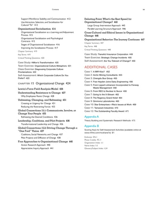 Contents xv
Debating Point: What’s the Best Speed for
Organizational Change? 442
Large Group Intervention Approach 445
Parallel Learning Structure Approach 446
Cross-Cultural and Ethical Issues in Organizational
Change 446
Organizational Behavior: The Journey Continues 447
Chapter Summary 447
KeyTerms 448
CriticalThinking Questions 448
Case Study: TransAct Insurance Corporation 449
Team Exercise: Strategic Change Incidents 450
Self-Assessment: Are You Tolerant of Change? 450
ADDITIONAL CASES
Case 1: A MIR Kiss? 452
Case 2: Arctic Mining Consultants 453
Case 3: Chengdu Bus Group 455
Case 4: Fran Hayden Joins Dairy Engineering 456
Case 5: From Lippert-Johanson Incorporated to Fenway
Waste Management 458
Case 6: From REO to Nuclear to Nucor 459
Case 7: Going to the X-Stream 462
Case 8: The Regency Grand Hotel 464
Case 9: Simmons Laboratories 465
Case 10: Star Enterprises—Rita’s Issues at Work 469
Case 11: Tamarack Industries 470
Case 12: The Outstanding Faculty Award 471
Appendix A
Theory Building and Systematic Research Methods 473
Appendix B
Scoring Keys for Self-Assessment Activities (available online at
www.mhhe.com/mcshane7e) B1
Endnotes EN-1
Photo Credits PC-1
Organization Index I-1
Name Index I-3
Glossary/Subject Index I-24
SupportWorkforce Stability and Communication 412
Use Attraction, Selection, and Socialization for
Cultural “Fit” 413
Organizational Socialization 414
Organizational Socialization as a Learning and Adjustment
Process 415
Organizational Socialization and Psychological
Contracts 415
Stages of Organizational Socialization 416
Improving the Socialization Process 417
Chapter Summary 419
KeyTerms 419
CriticalThinking Questions 420
Case Study: Hillton’s Transformation 420
Team Exercise: Organizational Culture Metaphors 421
Class Exercise: Diagnosing Corporate Culture
Proclamations 422
Self-Assessment: Which Corporate Culture Do You
Prefer? 423
CHAPTER 15 Organizational Change 424
Lewin’s Force Field Analysis Model 426
Understanding Resistance to Change 427
Why Employees Resist Change 428
Unfreezing, Changing, and Refreezing 431
Creating an Urgency for Change 431
Reducing the Restraining Forces 433
Global Connections 15.1: Communicate, Involve, or
Change Your People 435
Refreezing the Desired Conditions 436
Leadership, Coalitions, and Pilot Projects 436
Transformational Leadership and Change 436
Global Connections 15.2: Driving Change Through a
“One Ford” Vision 437
Coalitions, Social Networks, and Change 437
Pilot Projects and Diffusion of Change 438
Four Approaches to Organizational Change 440
Action Research Approach 440
Appreciative Inquiry Approach 441
 