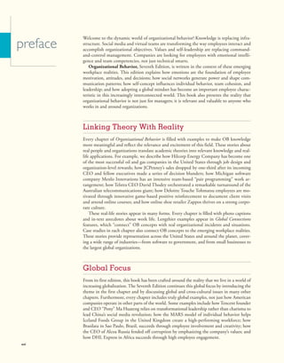 Welcome to the dynamic world of organizational behavior! Knowledge is replacing infra-
structure. Social media and virtual teams are transforming the way employees interact and
accomplish organizational objectives. Values and self-leadership are replacing command-
and-control management. Companies are looking for employees with emotional intelli-
gence and team competencies, not just technical smarts.
Organizational Behavior, Seventh Edition, is written in the context of these emerging
workplace realities. This edition explains how emotions are the foundation of employee
motivation, attitudes, and decisions; how social networks generate power and shape com-
munication patterns; how self-concept influences individual behavior, team cohesion, and
leadership; and how adopting a global mindset has become an important employee charac-
teristic in this increasingly interconnected world. This book also presents the reality that
organizational behavior is not just for managers; it is relevant and valuable to anyone who
works in and around organizations.
Linking Theory With Reality
Every chapter of Organizational Behavior is filled with examples to make OB knowledge
more meaningful and reflect the relevance and excitement of this field. These stories about
real people and organizations translate academic theories into relevant knowledge and real-
life applications. For example, we describe how Hilcorp Energy Company has become one
of the most successful oil and gas companies in the United States through job design and
organization-level rewards; how JCPenney’s sales dropped by one-third after its incoming
CEO and fellow executives made a series of decision blunders; how Michigan software
company Menlo Innovations has an intensive team-based “pair programming” work ar-
rangement; how Telstra CEO David Thodey orchestrated a remarkable turnaround of the
Australian telecommunications giant; how Deloitte Touche Tohmatsu employees are mo-
tivated through innovative game-based positive reinforcement to document client visits
and attend online courses; and how online shoe retailer Zappos thrives on a strong corpo-
rate culture.
These real-life stories appear in many forms. Every chapter is filled with photo captions
and in-text anecdotes about work life. Lengthier examples appear in Global Connections
features, which “connect” OB concepts with real organizational incidents and situations.
Case studies in each chapter also connect OB concepts to the emerging workplace realities.
These stories provide representation across the United States and around the planet, cover-
ing a wide range of industries—from software to government, and from small businesses to
the largest global organizations.
Global Focus
From its first edition, this book has been crafted around the reality that we live in a world of
increasing globalization. The Seventh Edition continues this global focus by introducing the
theme in the first chapter and by discussing global and cross-cultural issues in many other
chapters. Furthermore, every chapter includes truly global examples, not just how American
companies operate in other parts of the world. Some examples include how Tencent founder
and CEO “Pony” Ma Huateng relies on transformational leadership rather than charisma to
lead China’s social media revolution; how the MARS model of individual behavior helps
Iceland Foods Group in the United Kingdom create a high-performing workforce; how
Brasilata in Sao Paulo, Brazil, succeeds through employee involvement and creativity; how
the CEO of Alcoa Russia fended off corruption by emphasizing the company’s values; and
how DHL Express in Africa succeeds through high employee engagement.
preface
xvi
 
