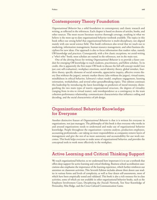 Preface xvii
Contemporary Theory Foundation
Organizational Behavior has a solid foundation in contemporary and classic research and
writing, as reflected in the references. Each chapter is based on dozens of articles, books, and
other sources. The most recent literature receives thorough coverage, resulting in what we
believe is the most up-to-date organizational behavior textbook available. The topics in this
book reflect our strong belief that organizational behavior is multi-disciplinary, not aligned
mainly with one social science field. This book’s references also reveal that we reach out to
marketing, information management, human resource management, and other business dis-
ciplines for new ideas. Our approach is also to focus information that readers value, namely
OB knowledge and practices. Consequently, with a few classic exceptions, we avoid writing
a “who’s who” book; most scholars are named in the references, not in the main text.
One of the driving forces for writing Organizational Behavior is to provide a faster con-
duit for emerging OB knowledge to reach students, practitioners, and fellow scholars. To its
credit, this is apparently the first major OB book to discuss the full self-concept model (not
just core self-evaluation), workplace emotions, social identity theory, global mindset, four-
drive theory, specific elements of social networks, appreciative inquiry, affective events the-
ory (but without the jargon), somatic marker theory (also without the jargon), virtual teams,
mindfulness in ethical behavior, Schwartz’s values model, employee engagement, learning
orientation, workaholism, and several other groundbreaking topics. This edition continues
this leadership by introducing the latest knowledge on predictors of moral intensity, distin-
guishing the two main types of matrix organizational structure, the degrees of virtuality
(ranging from in-situ to virtual teams), task interdependence as a contingency in the team
cohesion-performance relationship, communicator characteristics that influence coding and
decoding, and the social characteristics of job design.
Organizational Behavior Knowledge
for Everyone
Another distinctive feature of Organizational Behavior is that it is written for everyone in
organizations, not just managers. The philosophy of this book is that everyone who works in
and around organizations needs to understand and make use of organizational behavior
knowledge. People throughout the organization—systems analysts, production employees,
accounting professionals—are taking on more responsibilities as companies remove layers of
management and give the rest of us more autonomy and accountability for our work out-
comes. This book helps everyone to make sense of organizational behavior, and provides the
conceptual tools to work more effectively in the workplace.
Active Learning and Critical Thinking Support
We teach organizational behavior, so we understand how important it is to use a textbook that
offers deep support for active learning and critical thinking. Business school accreditation asso-
ciations also emphasize the importance of the learning experience, which further reinforces our
attention on classroom activities. This Seventh Edition includes almost three dozen case stud-
ies in various forms and levels of complexity, as well as four dozen self-assessments, most of
which have been empirically tested and validated. This book is also a rich resource for in-class
activities, some of which are not available in other organizational behavior books, such as the
Employee Involvement Cases, Deciphering the (Social) Network, Test Your Knowledge of
Personality, Mist Ridge, and the Cross-Cultural Communication Game.
 