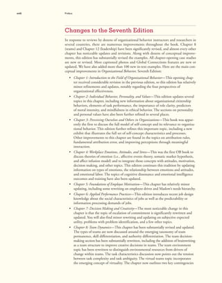xviii Preface
Changes to the Seventh Edition
In response to reviews by dozens of organizational behavior instructors and researchers in
several countries, there are numerous improvements throughout the book. Chapter 8
(teams) and Chapter 12 (leadership) have been significantly revised, and almost every other
chapter has noticeable updates and revisions. Along with dozens of conceptual improve-
ments, this edition has substantially revised the examples. All chapter-opening case studies
are new or revised. Most captioned photos and Global Connections features are new or
updated. We have also added more than 100 new in-text examples. Here are the main con-
ceptual improvements in Organizational Behavior, Seventh Edition:
• Chapter 1: Introduction to the Field of Organizational Behavior—This opening chap-
ter received considerable revision in the previous edition, so this edition has relatively
minor refinements and updates, notably regarding the four perspectives of
organizational effectiveness.
• Chapter 2: Individual Behavior, Personality, and Values—This edition updates several
topics in this chapter, including new information about organizational citizenship
behaviors, elements of task performance, the importance of role clarity, predictors
of moral intensity, and mindfulness in ethical behavior. The sections on personality
and personal values have also been further refined in several places.
• Chapter 3: Perceiving Ourselves and Others in Organizations—This book was appar-
ently the first to discuss the full model of self-concept and its relevance to organiza-
tional behavior. This edition further refines this important topic, including a new
exhibit that illustrates the full set of self-concept characteristics and processes.
Other improvements to this chapter are found in the topics on attribution rules,
fundamental attribution error, and improving perceptions through meaningful
interaction.
• Chapter 4: Workplace Emotions, Attitudes, and Stress—This was the first OB book to
discuss theories of emotion (i.e., affective events theory, somatic marker hypothesis,
and affect infusion model) and to integrate those concepts with attitudes, motivation,
decision making, and other topics. This edition continues this tradition by updating
information on types of emotions, the relationship between emotions and attitudes,
and emotional labor. The topics of cognitive dissonance and emotional intelligence
outcomes and training have also been updated.
• Chapter 5: Foundations of Employee Motivation—This chapter has relatively minor
updating, including some rewriting on employee drives and Maslow’s needs hierarchy.
• Chapter 6: Applied Performance Practices—This edition introduces recent job design
knowledge about the social characteristics of jobs as well as the predictability or
information processing demands of jobs.
• Chapter 7: Decision Making and Creativity—The most noticeable change in this
chapter is that the topic of escalation of commitment is significantly rewritten and
updated. You will also find minor rewriting and updating on subjective expected
utility, problems with problem identification, and a few other topics.
• Chapter 8: Team Dynamics—This chapter has been substantially revised and updated.
The types of teams are now discussed around the emerging taxonomy of team
permanence, skill differentiation, and authority differentiation. The team decision-
making section has been substantially rewritten, including the addition of brainwriting
as a team structure to improve creative decisions in teams. The team environment
topic has been rewritten to distinguish environmental resources from drivers of
change within teams. The task characteristics discussion now points out the tension
between task complexity and task ambiguity. The virtual teams topic incorporates
the emerging concept of virtuality. The chapter now outlines two key contingencies
 