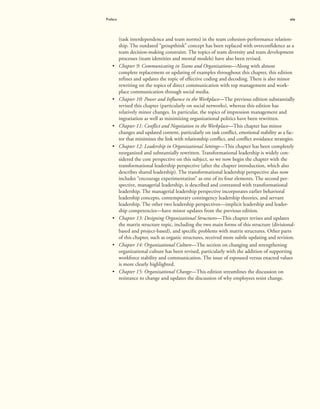 Preface xix
(task interdependence and team norms) in the team cohesion-performance relation-
ship. The outdated “groupthink” concept has been replaced with overconfidence as a
team decision-making constraint. The topics of team diversity and team development
processes (team identities and mental models) have also been revised.
• Chapter 9: Communicating in Teams and Organizations—Along with almost
complete replacement or updating of examples throughout this chapter, this edition
refines and updates the topic of effective coding and decoding. There is also minor
rewriting on the topics of direct communication with top management and work-
place communication through social media.
• Chapter 10: Power and Influence in the Workplace—The previous edition substantially
revised this chapter (particularly on social networks), whereas this edition has
relatively minor changes. In particular, the topics of impression management and
ingratiation as well as minimizing organizational politics have been rewritten.
• Chapter 11: Conflict and Negotiation in the Workplace—This chapter has minor
changes and updated content, particularly on task conflict, emotional stability as a fac-
tor that minimizes the link with relationship conflict, and conflict avoidance strategies.
• Chapter 12: Leadership in Organizational Settings—This chapter has been completely
reorganized and substantially rewritten. Transformational leadership is widely con-
sidered the core perspective on this subject, so we now begin the chapter with the
transformational leadership perspective (after the chapter introduction, which also
describes shared leadership). The transformational leadership perspective also now
includes “encourage experimentation” as one of its four elements. The second per-
spective, managerial leadership, is described and contrasted with transformational
leadership. The managerial leadership perspective incorporates earlier behavioral
leadership concepts, contemporary contingency leadership theories, and servant
leadership. The other two leadership perspectives—implicit leadership and leader-
ship competencies—have minor updates from the previous edition.
• Chapter 13: Designing Organizational Structures—This chapter revises and updates
the matrix structure topic, including the two main forms of this structure (divisional-
based and project-based), and specific problems with matrix structures. Other parts
of this chapter, such as organic structures, received more subtle updating and revision.
• Chapter 14: Organizational Culture—The section on changing and strengthening
organizational culture has been revised, particularly with the addition of supporting
workforce stability and communication. The issue of espoused versus enacted values
is more clearly highlighted.
• Chapter 15: Organizational Change—This edition streamlines the discussion on
resistance to change and updates the discussion of why employees resist change.
 