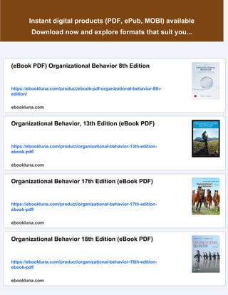 Instant digital products (PDF, ePub, MOBI) available
Download now and explore formats that suit you...
(eBook PDF) Organizational Behavior 8th Edition
https://ebookluna.com/product/ebook-pdf-organizational-behavior-8th-
edition/
ebookluna.com
Organizational Behavior, 13th Edition (eBook PDF)
https://ebookluna.com/product/organizational-behavior-13th-edition-
ebook-pdf/
ebookluna.com
Organizational Behavior 17th Edition (eBook PDF)
https://ebookluna.com/product/organizational-behavior-17th-edition-
ebook-pdf/
ebookluna.com
Organizational Behavior 18th Edition (eBook PDF)
https://ebookluna.com/product/organizational-behavior-18th-edition-
ebook-pdf/
ebookluna.com
 