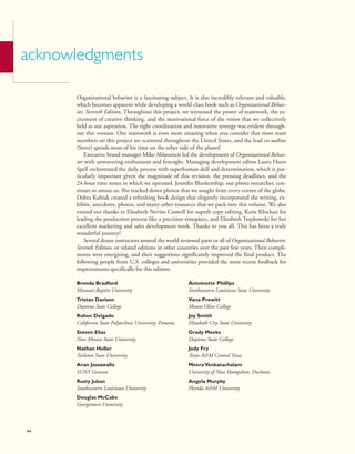 acknowledgments
Organizational behavior is a fascinating subject. It is also incredibly relevant and valuable,
which becomes apparent while developing a world-class book such as Organizational Behav-
ior, Seventh Edition. Throughout this project, we witnessed the power of teamwork, the ex-
citement of creative thinking, and the motivational force of the vision that we collectively
held as our aspiration. The tight coordination and innovative synergy was evident through-
out this venture. Our teamwork is even more amazing when you consider that most team
members on this project are scattered throughout the United States, and the lead co-author
(Steve) spends most of his time on the other side of the planet!
Executive brand manager Mike Ablassmeir led the development of Organizational Behav-
ior with unwavering enthusiasm and foresight. Managing development editor Laura Hurst
Spell orchestrated the daily process with superhuman skill and determination, which is par-
ticularly important given the magnitude of this revision, the pressing deadlines, and the
24-hour time zones in which we operated. Jennifer Blankenship, our photo researcher, con-
tinues to amaze us. She tracked down photos that we sought from every corner of the globe.
Debra Kubiak created a refreshing book design that elegantly incorporated the writing, ex-
hibits, anecdotes, photos, and many other resources that we pack into this volume. We also
extend our thanks to Elisabeth Nevins Caswell for superb copy editing, Katie Klochan for
leading the production process like a precision timepiece, and Elizabeth Trepkowski for her
excellent marketing and sales development work. Thanks to you all. This has been a truly
wonderful journey!
Several dozen instructors around the world reviewed parts or all of Organizational Behavior,
Seventh Edition, or related editions in other countries over the past few years. Their compli-
ments were energizing, and their suggestions significantly improved the final product. The
following people from U.S. colleges and universities provided the most recent feedback for
improvements specifically for this edition:
Brenda Bradford
Missouri Baptist University
Tristan Davison
Daytona State College
Ruben Delgado
California State Polytechnic University, Pomona
Steven Elias
New Mexico State University
Nathan Heller
Tarleton State University
Avan Jassawalla
SUNY Geneseo
Rusty Juban
Southeastern Louisiana University
Douglas McCabe
Georgetown University
Antoinette Phillips
Southeastern Louisiana State University
Vana Prewitt
Mount Olive College
Joy Smith
Elizabeth City State University
Grady Meeks
Daytona State College
Jody Fry
Texas A&M Central Texas
MeeraVenkatachalam
University of New Hampshire, Durham
Angela Murphy
Florida A&M University
xx
 