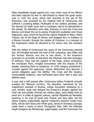 Milan steadfastly fought against him, even when most of her fellows
had been induced by fear or self-interest to desert the good cause.
Late in 1237 her army, which had marched to the aid of the
Brescians, was surprised by the imperial host at Cortenuova and
suffered a crushing defeat. Multitudes of her soldiers perished, and
the Sacred Car itself, stuck fast in morasses, had to be abandoned in
the retreat. Its defenders were able, however, to save the Cross and
Banner, and break the car to pieces. Frederick’s exultation over these
fragments, upon which he bound the captive Podestà of Milan, Pietro
Tiepolo, son of the Doge of Venice, and dragged him, in imitation of
a Roman triumph, through the streets of Cremona, is a measure of
the importance which he attached to his victory over the Lombard
city.
With the defeat of Cortenuova the cause of the Communes seemed
lost. All trembled beneath the heel of the conqueror, save Milan and
the ‘lioness’ Brescia, and one or two others. To the Emperor’s
summons to surrender at discretion the Milanese returned messages
of defiance. They had the support of the Pope, whose emissaries,
the mendicant friars, mingled everywhere with the masses of the
people, exhorting them to resistance. In 1239, Gregory proclaimed a
crusade against the oppressor, whose destruction thus became a
sacred obligation upon the faithful. The Cross and the Sceptre,
irreconcilable emblems, now confronted each other with a clear and
definite issue.
A year and a half passed after Cortenuova before Frederick actually
invaded the Milanese territory. The Republic, heartened by the
magnificent example of Brescia, whose successful resistance to a
nine months’ siege had delayed the Emperor’s designs against the
chief city and greatly dimmed his military glory, went boldly forth to
meet him. A noble of gigantic stature, named Ottobello da Mandello,
towering in his mail of proof over friends and foes alike, led the
citizen knights undauntedly against Frederick’s Saracen troops from
Sicily, whose dark faces and infidel garb, joined to ferocious courage,
made them a name of terror throughout Italy. With the Milanese
fought Gregorio da Montelungo, papal legate, and the Franciscan Fra
 