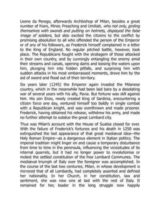 Leone da Perego, afterwards Archbishop of Milan, besides a great
number of friars, Minor, Preaching and Umiliati, who not only, girding
themselves with swords and putting on helmets, displayed the false
image of soldiers, but also excited the citizens to the conflict by
promising absolution to all who offended the person of the Emperor
or of any of his followers, as Frederick himself complained in a letter
to the King of England. No regular pitched battle, however, took
place. The Republicans fought with the stratagem of those attacked
in their own country, and by cunningly entangling the enemy amid
their streams and canals, opening dams and loosing the waters upon
him, plunging him into hidden pitfalls, and surprising him with
sudden attacks in his most embarrassed moments, drove him by the
aid of sword and flood out of their territory.
Six years later (1245) the Emperor again invaded the Milanese
country, which in the meanwhile had been laid bare by a desolating
war of several years with his ally, Pavia. But fortune was still against
him. His son Enzo, newly created King of Sardinia, encountering a
citizen force one day, ventured himself too boldly in single combat
with a Republican knight, and was overthrown and made prisoner.
Frederick, having obtained his release, withdrew his army, and made
no further attempt to subdue the great Lombard city.
Thus was Milan’s account with the House of Suabia closed for ever.
With the failure of Frederick’s fortunes and his death in 1250 was
extinguished the last appearance of that great mediæval idea—the
Holy Roman Empire—as a dangerous element in Italian politics. The
imperial tradition might linger on and cause a temporary disturbance
from time to time in the peninsula, influencing the vicissitudes of its
internal quarrels, but it had no longer power to revolutionise or
molest the settled constitution of the free Lombard Communes. The
mediæval triumph of Italy over the foreigner was accomplished. In
the course of the last two centuries, Milan, in whose development is
mirrored that of all Lombardy, had completely asserted and defined
her nationality. In her Church, in her constitution, law and
sentiment, she was now one at last with the rest of Italy. It
remained for her, leader in the long struggle now happily
 