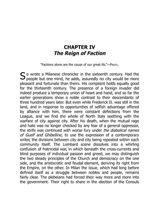 S
CHAPTER IV
The Reign of Faction
“Factions alone are the cause of our great ills.”—Prato.
o wrote a Milanese chronicler in the sixteenth century. Had the
people but one mind, he adds, assuredly no city would be more
pleasant and fortunate than theirs. His complaint holds equally good
for the thirteenth century. The presence of a foreign invader did
indeed produce a temporary union of heart and hand, and so far the
earlier generations show a noble contrast to their descendants of
three hundred years later. But even while Frederick II. was still in the
land, and in response to opportunities of selfish advantage offered
by alliance with him, there were constant defections from the
League, and we find the whole of North Italy seething with the
warfare of city against city. After his death, when the mutual rage
and hate was no longer checked by any fear of a general oppressor,
the strife was continued with worse fury under the diabolical names
of Guelf and Ghibelline, to use the expression of a contemporary
writer, the divisions between city and city being repeated within each
community itself. The Lombard scene dissolves into a whirling
confusion of fratricidal war, in which beneath the cross-currents and
blind purposes of individual passion and greed, we may distinguish
the two steady principles of the Church and democracy on the one
side, and the aristocratic and feudal element, deriving its right from
the Empire, on the other. In Milan the issue, which had long before
defined itself as a struggle between nobles and people, remains
fairly clear. The plebeians had forced their way more and more into
the government. Their right to share in the election of the Consuls
 