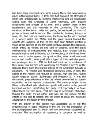 had been long conceded, and some among them had even taken a
place in that august body. In 1198 they had acquired the strength of
union and organisation by forming themselves into an association
calling itself the Credenza di Saint Ambrogio, with elective
magistrates and officers of its own, and a certain share in the
government and the revenues of the community. This body
consisted of the lesser trades and guilds, but excluded the mass of
poorer artisans and labourers. The merchants, bankers, traders in
wool, etc., had their corporation also; the lesser nobles were banded
in a society called the Motta, and the great nobles formed the
Società dei Gagliardi, so that no less than four factions existed in
Milan at the opening of the thirteenth century, besides the populace,
which threw its weight on one side or another, with the quick
inconsistency of irresponsibility and impulse. Each faction had its
separate claims and ambitions, but the tendency of the three lower
ones was to unite against the great nobles, who, amid continual
uproar and conflict, were gradually stripped of their exclusive power
and privileges. And in 1258 the last and most sacred enclosure of
their caste was stormed and carried by the Vulgar: a decree of the
Republic threw open the highest offices of the Ambrosian Church to
plebeians. The twelfth and thirteenth centuries were, in fact, the
Epoch of the People, and though all classes, high and low, fought
loyally together against Barbarossa and Frederick II., it was the
democratic preponderance in the city which determined its steady
opposition to the imperial pretensions. The same principle threw
Milan on the Guelf side, which she upheld with ardour in the general
Lombard warfare, manifesting her party zeal especially in a fierce
intermittent war with Pavia. That city was as necessarily Ghibelline,
though the party cry on either side was but the excuse for the
efforts of the one to hasten and the other to delay the inevitable
absorption of the lesser by the greater.
With the power of the people was associated as of old the
predominance of papal influence in the city and the depression of
the archiepiscopal See. St. Peter had now completely subjected St.
Ambrose. The assumption of supremacy in temporal as well as
 
