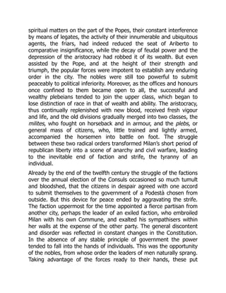 spiritual matters on the part of the Popes, their constant interference
by means of legates, the activity of their innumerable and ubiquitous
agents, the friars, had indeed reduced the seat of Ariberto to
comparative insignificance, while the decay of feudal power and the
depression of the aristocracy had robbed it of its wealth. But even
assisted by the Pope, and at the height of their strength and
triumph, the popular forces were impotent to establish any enduring
order in the city. The nobles were still too powerful to submit
peaceably to political inferiority. Moreover, as the offices and honours
once confined to them became open to all, the successful and
wealthy plebeians tended to join the upper class, which began to
lose distinction of race in that of wealth and ability. The aristocracy,
thus continually replenished with new blood, received fresh vigour
and life, and the old divisions gradually merged into two classes, the
milites, who fought on horseback and in armour, and the plebs, or
general mass of citizens, who, little trained and lightly armed,
accompanied the horsemen into battle on foot. The struggle
between these two radical orders transformed Milan’s short period of
republican liberty into a scene of anarchy and civil warfare, leading
to the inevitable end of faction and strife, the tyranny of an
individual.
Already by the end of the twelfth century the struggle of the factions
over the annual election of the Consuls occasioned so much tumult
and bloodshed, that the citizens in despair agreed with one accord
to submit themselves to the government of a Podestà chosen from
outside. But this device for peace ended by aggravating the strife.
The faction uppermost for the time appointed a fierce partisan from
another city, perhaps the leader of an exiled faction, who embroiled
Milan with his own Commune, and exalted his sympathisers within
her walls at the expense of the other party. The general discontent
and disorder was reflected in constant changes in the Constitution.
In the absence of any stable principle of government the power
tended to fall into the hands of individuals. This was the opportunity
of the nobles, from whose order the leaders of men naturally sprang.
Taking advantage of the forces ready to their hands, these put
 